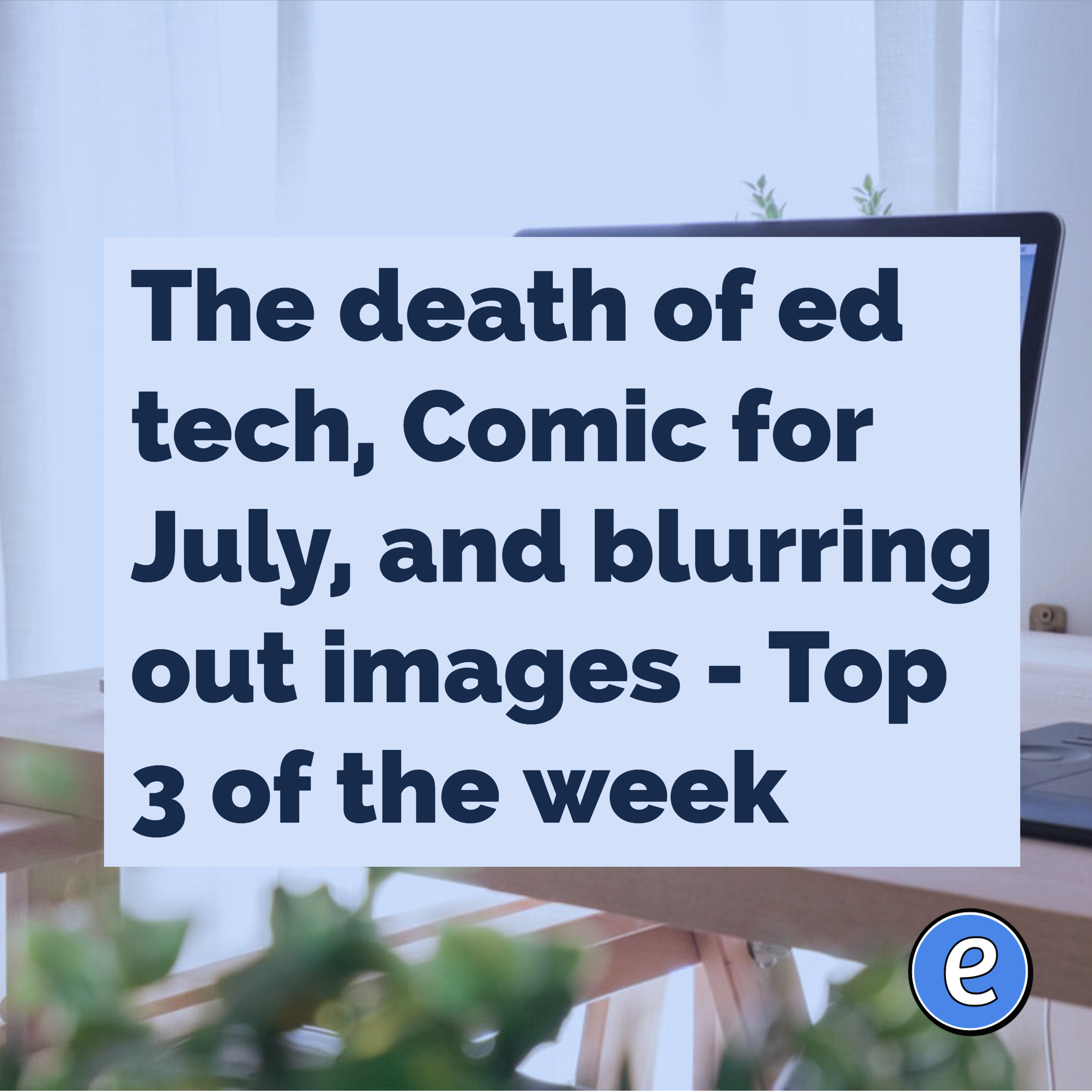 The death of ed tech, Comic for July, and blurring out images – Top 3 of the week