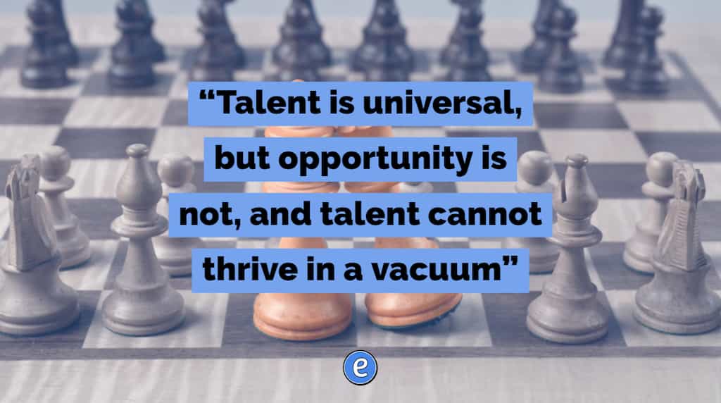 “Talent is universal, but opportunity is not, and talent cannot thrive in a vacuum”