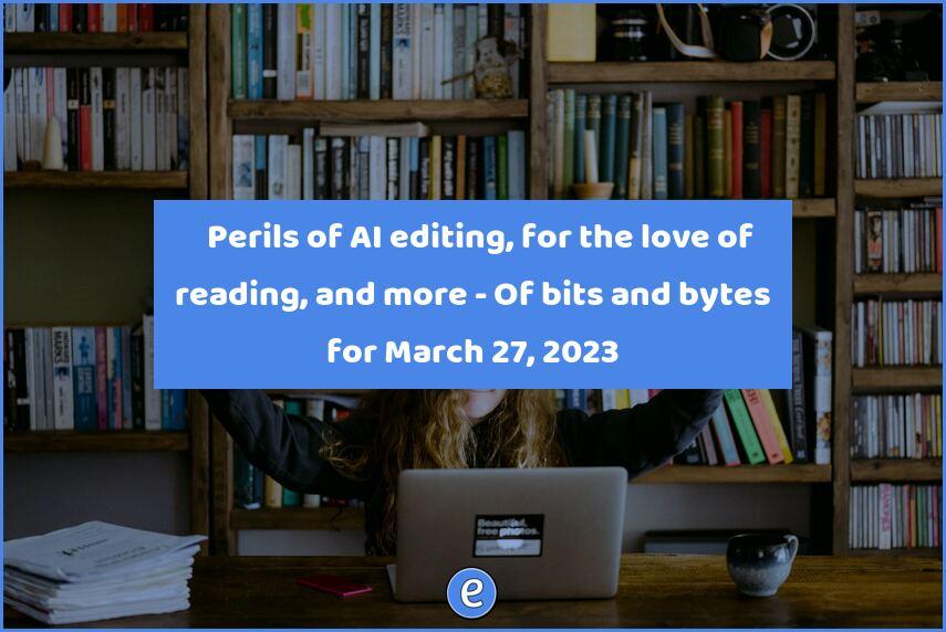🤖 Perils of AI editing, for the love of reading, and more – Of bits and bytes for March 27, 2023