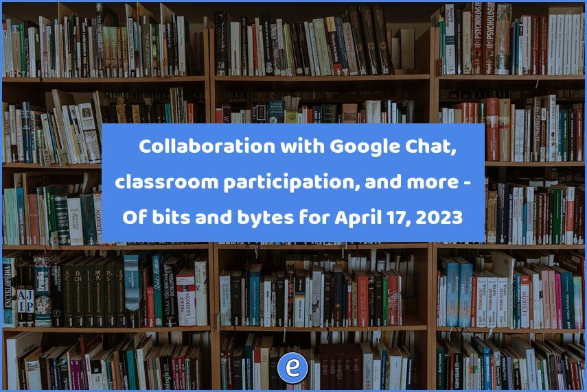 💬 Collaboration with Google Chat, classroom participation, and more – Of bits and bytes for April 17, 2023