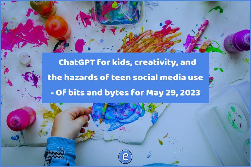 🤖 ChatGPT for kids, creativity, and the hazards of teen social media use – Of bits and bytes for May 29, 2023