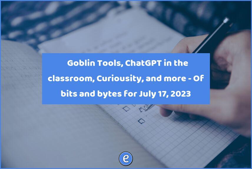 ✅ Goblin Tools, ChatGPT in the classroom, Curiousity, and more – Of bits and bytes for July 17, 2023
