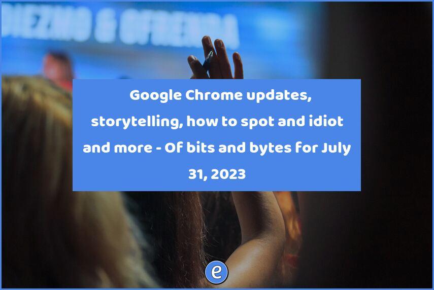📄 Google Chrome updates, storytelling, how to spot and idiot and more – Of bits and bytes for July 31, 2023