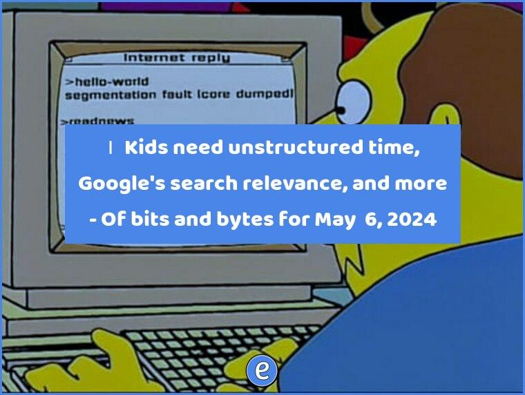 🙋‍♂️ Kids need unstructured time, Google’s search relevance, and more – Of bits and bytes for May  6, 2024