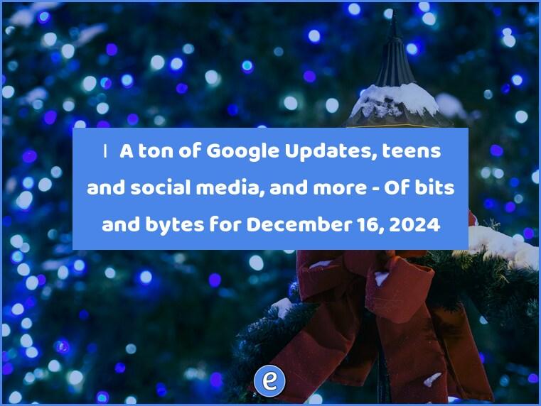 🙋‍♂️ A ton of Google Updates, teens and social media, and more – Of bits and bytes for December 16, 2024